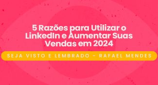 Seja Visto e Lembrado – 5 Razões para Utilizar o LinkedIn e Aumentar Suas Vendas em 2024